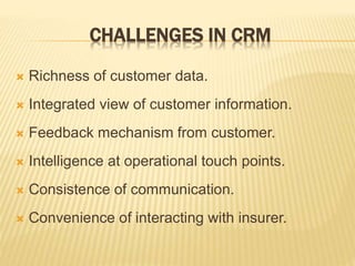 CHALLENGES IN CRM
 Richness of customer data.
 Integrated view of customer information.
 Feedback mechanism from customer.
 Intelligence at operational touch points.
 Consistence of communication.
 Convenience of interacting with insurer.
 