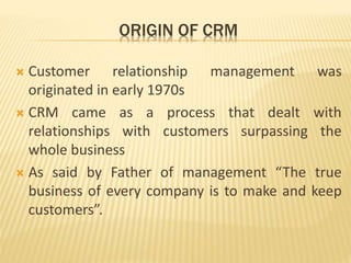 ORIGIN OF CRM
 Customer relationship management was
originated in early 1970s
 CRM came as a process that dealt with
relationships with customers surpassing the
whole business
 As said by Father of management “The true
business of every company is to make and keep
customers”.
 