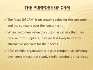 THE PURPOSE OF CRM
 The focus [of CRM] is on creating value for the customer
and the company over the longer term.
 When customers value the customer service that they
receive from suppliers, they are less likely to look to
alternative suppliers for their needs .
 CRM enables organisations to gain competitive advantage
over competitors that supply similar products or services.
 