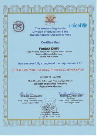 unicef@The Western Highlands
Division of Education & the
United Nations Children's Fund
Certifies that
MIBI^*tr KOITU
Tega Primary School, Mt. Hagen Central District
Western Highlands Province
Papua New Guinea
L
Holy Trinity Teachers College
Mount Hagen, WHP
has successfully completed the requirements for
ff{rLD sqlraNDtr{ s utoot co^{ffitr(s woK76vto8
October 18 - 22,2A14
H4*Ha*tt"* Nrrkt U-t,Pldr**, Up, Ndr;Lrrl
Western Highlands Province
Papua New Guinea
Holy Trinity Teachers College
Mount Hagen, WHP
Facilitator Facilitator
 