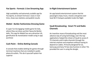 Fox Sports - Formula 1 Live Streaming App
High availability and extremely scalable app for
Fox Sports, to stream Formula 1 races in real-
time, show race statistics and publish results
Mattel - Barbie Fashionistas Dressing Game
A super-fun & engaging mobile game for kids,
where they can dress-up their favourite Barbie
dolls. This app for Mattel has very attractive UX,
gamification & monetization model using in-app
purchase
Cash Point - Online Betting Console
A console that enables betting for games through
terminal machines that are installed in public
places & outlets. This do-it-yourself system has
superior
In-flight Entertainment System
An app based entertainment system that let
passengers enjoy music, movies and games over
local Wi-Fi hotspot available inside the flight
Saudi Broadcasting- Smart TV and Radio
Channels
An inventive move of broadcasting and the most
advance way of using technology, over-the-top
applications helped the citizen of Saudi to access 9
TV channels and 6 radio channels through the
internet anytime and anywhere without having to
depend on cables. Primarily designed for LG,
Samsung and Sony TV but also function in other TVs
provided the user in using the dongle.
 
