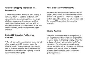 Incredible Shopping application for
Konvergence
A white-label solution developed for a leading IT
company of Italy to facilitate customers with
comprehensive shopping experience in a single
platform. A customized, convenient and fast
application that interacts in real time with all
contact points in the store: cash desks, stalls, self-
service counters, self-scanning systems, digital
monitors.
Online LED Shopping Platform for
V-Tac Led
V-Tac LED is a multi vendor & seller online market
place for variety of LED products across the
globe. A simple, super responsive, user-friendly
portal based on Magento platform to meet any
residential or commercial LED lighting needs of
customers round the globe
Point of Sale solution for cash4u
An IVR system is implemented in the CASH4You
project, which allows customers to interact with
client’s host system via a telephone keypad. The
system records transcripts of a call, which is used
for various MIS operations like marketing
strategies
Magma Aviation
Complete business solution enabling routing of
air freight transportation from any origin to the
required global destination promptly, efficiently
and cost-effectively with simplified profit/loss
calculation. The system generates all routing
details is a single click by calculating the real time
updated rates like fuel prices, ACMI rates,
currency conversions etc. and is suitable for
global operations.
 