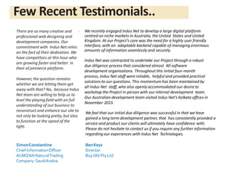 There are so many creative and
professional web designing and
development companies. Our
commitment with Indus Net relies
on the fact of their dedication. We
have competitors at this hour who
are growing faster and better in
their eCommerce platform.
However, the question remains
whether we are letting them get
away with that? No, because Indus
Net team are willing to help us to
level the playing field with an full
understanding of our business to
reconstruct and enhance our site to
not only be looking pretty, but also
to function at the speed of the
light.
SimonConstantine
Chief InformationOﬃcer
ALMIZAN NaturalTrading
Company SaudiArabia
We feel that our initial due diligence was successful in that we have
gained a long term development partner, that has consistently provided a
service and product our clients will ultimately have confidence with.
Please do not hesitate to contact us if you require any further information
regarding our experiences with Indus Net Technologies.
BenKeys
Director
BuyOld PtyLtd
“ We recently engaged Indus Net to develop a large digital platform
centred on niche markets in Australia, the United States and United
Kingdom. At our Project’s core was the need for a highly user friendly
interface, with an adaptable backend capable of managing enormous
amounts of information seamlessly and securely.
Indus Net was contracted to undertake our Project through a robust
due diligence process that considered almost 40 software
development organisations. Throughout this initial four-month
process, Indus Net staﬀ were reliable, helpful and provided practical
solutions to our questions. This momentum has been maintained by
all Indus Net staﬀ, who also openly accommodated our desire to
workshop the Project in person with our internal development team.
Our Australian development team visited Indus Net’s Kolkata oﬃces in
November 2015.
Few Recent Testimonials..
 