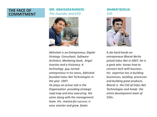 THE FACE OF
COMMITMENT
MR. ABHISHEKRUNGTA
The Founder and CEO
BHARATBERLIA
CIO
A die-hard hands-on
entrepreneur Bharat Berlia
joined Indus Net in 2007. He is
a geek who knows how to
connect tech with business.
His expertise lies in building
businesses, building processes
and building great products.
Bharat is the CIO of Indus Net
Technologies and heads the
entire development team of
550+.
Abhishek is an Entrepreneur, Digital
Strategy Consultant, Software
Architect, Marketing Geek, Angel
Investor and a Visionary. A
technology guy, turned
entrepreneur in his teens, Abhishek
founded Indus Net Technologies in
the year 1997.
He plays an active role in the
Organisation providing strategic
road map and also executing the
same along with the management
team. His mantra for success is
save smarter and grow faster.
 