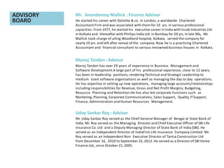 Mr. Anandamoy Mallick : Finance Advisor
He started his career with Deloitte & co. in London, a worldwide Chartered
Accountant Firm and was associated with them for 10 yrs. in various professional
capacities. From 1977, he started his executive career in India with Incab Industries Ltd.
in Kolkata and thereafter with Phillips India Ltd. in Bombay for 20 yrs. In late 90s, Mr.
Mallick took charge of ailing Woodland hospital, Kolkata, served the company for
nearly 10 yrs. and left after revival of the company. Now he is a practicing Chartered
Accountant and financial consultant to various renowned business houses in Kolkata.
Manoj Tandon :Advisor
Manoj Tandon has over 29 years of experience in Business Management and
Software Development.A large part of his professional experience, close to 12 years,
has been in leadership positions, rendering Technical and Strategic Leadership to
medium sized software organizations as well as managing the day to day operations.
He has expertise in setting up new operations, managing large accounts/relationships
including responsibilities for Revenue, Gross and Net Profit Margins, Budgeting,
Resource Planning and Retention.He has also led corporate functions such as
Marketing, Planning, Corporate Communications, Sales Support, Quality, IT Support,
Finance, Administration and Human Resources Management.
Uday Sankar Roy : Advisor
Mr. Uday Sankar Roy served as the Chief General Manager of Bengal at State Bank of
India. Mr. Roy served as the Managing Director and Chief Executive Officer of SBI Life
Insurance Co. Ltd and a Deputy Managing Director of State Bank of India (SBI). He
served as an Independent Director of IndiaFirst Life Insurance Company Limited. Mr.
Roy served as an Independent Non Executive Director of Tantia Construction Ltd
from December 16, 2010 to September 25, 2013. He served as a Director of SBI Home
Finance Ltd., since October 21, 2005.
ADVISORY
BOARD
 