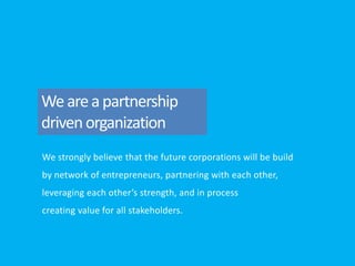 We strongly believe that the future corporations will be build
by network of entrepreneurs, partnering with each other,
leveraging each other’s strength, and in process
creating value for all stakeholders.
Weareapartnership
drivenorganization
 