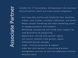 AssociatePartner
S u i t a b l e f o r I T C o n s u l t a n t s , E n t r e p r e n e u r s ( f o r b u s i n e s s
d i v e r s i f i c a t i o n ) , S m a l l - m i d s i z e d s y s t e m i n t e g r a t o r s
- U s e I n d u s N e t p r o f i l e a n d c o l l a t e r a l s l i k e - p o r t f o l i o ,
v i d e o s , c a s e s t u d i e s , c u s t o m e r r e f e r e n c e s , a n d d e m o s
- R e a d y c o n t e n t m a r k e t i n g a n d e m a i l m a r k e t i n g a s s e t s
t o e n g a g e p r o s p e c t s a n d s u s p e c t s
- M a r k e t i n g , p r o s p e c t i n g a n d i n s i d e s a l e s s u p p o r t f o r
l e a d g e n e r a t i o n & p r o s p e c t i n g
- O p p o r t u n i t y s h a r i n g f r o m p a r t n e r r e g i o n
- C a n r e c r u i t r e s e l l e r s f r o m p a r t n e r r e g i o n
- D e d i c a t e d p a r t n e r m a n a g e r
- S u p e r - P r i o r i t y p r o p o s a l s & s u p p o r t
- I n d u s N e t s e l l s p a r t n e r ’s c o n s u l t i n g & p r o j e c t
m a n a g e m e n t s e r v i c e s t o e a r n y o u a d d i t i o n a l r e v e n u e
- R e v e n u e s h a r e
 