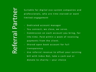 ReferralPartner
S u i t a b l e f o r d i g i t a l e c o - s y s t e m c o m p a n i e s a n d
p r o f e s s i o n a l s , w h o a r e t i m e s t a r v e d o r w a n t
l i m i t e d e n g a g e m e n t
- D e d i c a t e d a c c o u n t m a n a g e r
- Yo u c o n n e c t , w e c l o s e , w e s e r v e .
- C o m m i s s i o n o n e a c h a c c o u n t y o u b r i n g , f o r
l i f e - t i m e . P a i d w i t h i n a w e e k o f r e c e i v i n g
p a y m e n t s f r o m t h e c l i e n t .
- S h a r e d o p e n b o o k a c c o u n t f o r f u l l
t r a n s p a r e n c y
- U s e r e f e r r a l r e v e n u e t o o f f s e t y o u r e x i s t i n g
b i l l w i t h I n d u s N e t , t a k e a c a s h - o u t o r
d o n a t e t o c h a r i t y – y o u r c h o i c e
 
