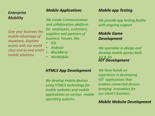 Enterprise
Mobility
Give your business the
mobile advantage of
Anywhere, Anytime
access with our world
class end-to-end smart
mobile solutions.
Mobile Applications
We create Communication
and collaboration platform
for employees, customers,
suppliers and partners of
business houses, like:
• iOS
• Android
• BlackBerry
• WinMobile
Mobile Game
Development
We specialize in design and
develop mobile games both
2D & 3D
HTML5 App Development
We develop mobile devices
using HTML5 technology for
mobile websites and mobile
applications on various mobile
operating systems.
IOT Development
We have hands on
experience in developing
IOT applications that
enables connected devices
bringing innovation for
our client’s business.
Mobile app Testing
We provide app testing facility
with ongoing support
Mobile Website Development
 