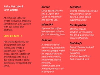 Indus Net Labs &
Tech Capital
At Indus Net Labs, we
create innovative products,
sometimes in joint-venture
with our clients and
partners.
Some products - >
For selected projects, we
also partner with our
clients, and create a
flexible cash + equity
model against substantial
project discounts. This is
our way to invest in some
businesses, we support and
serve.
Breeze
Collusion
InfluxERP
Dynamic backoffice
management solution
for stockbroking firms.
Socialfire
Unified messaging solution
for enterprises ; chat
based & ticket based
support solution
Meeting Mate
Effective mobile
solution for managing
the pre & post meeting
processefficiently.
Mobileafs
Comprehensive and full
featured digital
publishing
solution,available in
both mobile & web.
Cloud based ERP. We
call it Digital ERP.
Quick to implement
and easy to use.
A corporate social
networking portal that
connects people within
an organization and
help them connect,
collaborate, ideate,
innovate,
communicate and
manage projects – all
in one place.
 