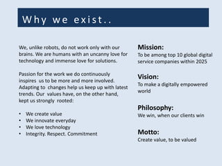 W hy w e ex i s t . .
Mission:
To be among top 10 global digital
service companies within 2025
Vision:
To make a digitally empowered
world
Philosophy:
We win, when our clients win
Motto:
Create value, to be valued
We, unlike robots, do not work only with our
brains. We are humans with an uncanny love for
technology and immense love for solutions.
Passion for the work we do continuously
inspires us to be more and more involved.
Adapting to changes help us keep up with latest
trends. Our values have, on the other hand,
kept us strongly rooted:
• We create value
• We innovate everyday
• We love technology
• Integrity. Respect. Commitment
 