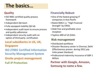 Quality
•ISO 9001 certified quality process
framework
•Independent QA team
•Fully equipped mobility QA lab
•Independent audit team to ensure process
and quality adherence
•Independent security audit with an
option of third party certification
Risk management
•Distributed workforce
•Disaster Recovery center in Chennai, Delhi
(Effectiveness proven during 2012 july
India power blackout)
•Professional indemnity Insurance of GBP 1
Million
Financially Robust
•One of the fastest growing IT
companies in Asia Pacific
•Rated SME2 i.e. “High Financial
Strength’ by CRISIL
•Debt free and profitable since
inception
•Topline ARR of US $10m
ISO 27001 Certified Information
Security Management System
Full IP Protection
Onsite project management
The basics…
Local subsidiaries in US, UK,
Singapore
Partner with Google, Amazon,
Samsung to name a few.
 