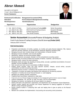 Abrar Ahmed
Cell: 00971-557520975
E-mail : Abrar218@gmail.com
Career Summary:
Professional Certification ManagementAccountant(CMA)
Education Post GraduateinManagementAccounting
WorkExperience Duration(8years)
Experience: Organization Designation
 Feb 2014 To Till Date FreshFruitsGeneral Trading (UAE) -Senior Accountant.
 June 2012-To Dec 2013 GR & FieldFreshTradingcompany -Accounts Manager.
 Mar 2010-To May 2012 Al-Waha Egg products -AM Finance.
 Jan 2008-To Feb 2010 Riaz Ahmed Company -Accounts Executive.
Senior Accountant (Accounts/Finance & Budgeting Analyst)
Fresh Fruits General Trading Company (food & beverage) Dubai (UAE)
February-2014 to Present.
Brief Job Description
 Preparation and finalization of monthly, quarterly, six monthly and yearly financial statement, P&L, balance
sheet and cash flow statement, as per International finanacialc Reporting Standards (IFRS
 Managing Accounts team including design and implementation of Internal Controls
 Managing accounts receivables and accounts payables.
 Maintaining, updating and reconciling general ledgers.
 Ensuring transactions and properly recorded in to the computerized accounting system.
 Monitor the daily accounting activities like recording of revenue, expenses, cash activity etc.
 Managing Imports, exports and direct shipments.
 Monitoring month end tasks like recording of closing entries, accruals, quantitative reconciliations of account
payables, account receivables & banks.
 Cash accounts and sister concern reconciliation of different branches.
 Prepare journal vouchers, Bank and Cash payment vouchers, cheques, accrual entries, accounts
reconciliations and other accounting documents
 Maintaining financial records in compliance with accepted policies and procedures.
 Preparation of monthly and weekly cash flow/fund flow statements for the planning purposes
 Preparation of monthly and annual financial forecasts i.e. cash budgeting
 Managing and updating all banks transactions.
 Preparing Bank reconciliation statements on daily basis.
 Preparation of annual Master Budgets (Sale Budget, Purchase Budget,Selling & Distribution expenses Budget.
 Analysis of Breakeven, GP and CM (in Total, Per carton, Per PC & Percentages).
 Managing the Inventory and dealing with all issues related to its valuation
 Dealing with banks and government organizations and departments like, Dp Worldand Custom Department.
 Conduct monthly meeting with Accounts and Finance department for seeking suggestion for smooth &
efficient running of financial operations.
 Assists external Auditors in conducting their audit and helping them to give an opinion on the financial
statements
 Maintain and coordinate the implementation of accounting and accounting control procedures
 