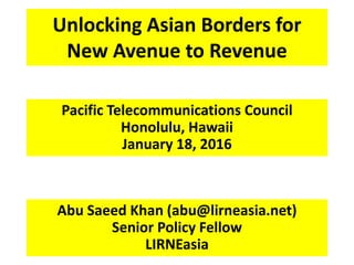 Unlocking Asian Borders for
New Avenue to Revenue
Pacific Telecommunications Council
Honolulu, Hawaii
January 18, 2016
Abu Saeed Khan (abu@lirneasia.net)
Senior Policy Fellow
LIRNEasia
 