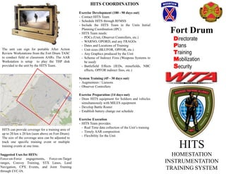 HITS
HOMESTATION
INSTRUMENTATION
TRAINING SYSTEM
Fort Drum
Directorate
Plans
Training
Mobilization
Security
The unit can sign for portable After Action
Review Workstations from the Fort Drum TASC
to conduct field or classroom AARs. The AAR
Workstation is setup to play the THP disk
provided to the unit by the HITS Team.
HITS can provide coverage for a training area of
up to 20 km x 20 km (seen above on Fort Drum).
The size of the coverage area can be adjusted to
track one specific training event or multiple
training events at one time.
HITS COORDINATION
Exercise Development (180 - 90 days out)
- Contact HITS Team
- Schedule HITS through RFMSS
- Include the HITS Team in the Units Initial
Planning Coordination (IPC)
- HITS Team needs:
- POCs (Unit, Observer Controllers, etc.)
- WARNO, OPORD, and any FRAGOs
- Dates and Locations of Training
- Unit sizes (BLUFOR, OPFOR, etc.)
- Any Graphics produced by the Unit
- Scheme of Indirect Fires (Weapons Systems to
be used)
- Battlefield Effects (IEDs, minefields, NBC
effects, OPFOR indirect fires, etc.)
System Training (45 - 30 days out)
- Augmentees / Liaisons
- Observer Controllers
Exercise Preparation (14 days out)
- Draw HITS equipment for Soldiers and vehicles
simultaneously with MILES equipment
- Develop Battle Roster
- Establish battery change out schedule
Exercise Execution
- HITS Team provides:
- Real Time data collection of the Unit’s training
- Timely AAR composition
- Flexibility for the Unit
Suggested Uses for HITS:
Force-on-Force engagements, Force-on-Target
ranges, Convoy Training, STX Lanes, Land
Navigation, CPX Events, and Joint Training
through LVC-IA.
 