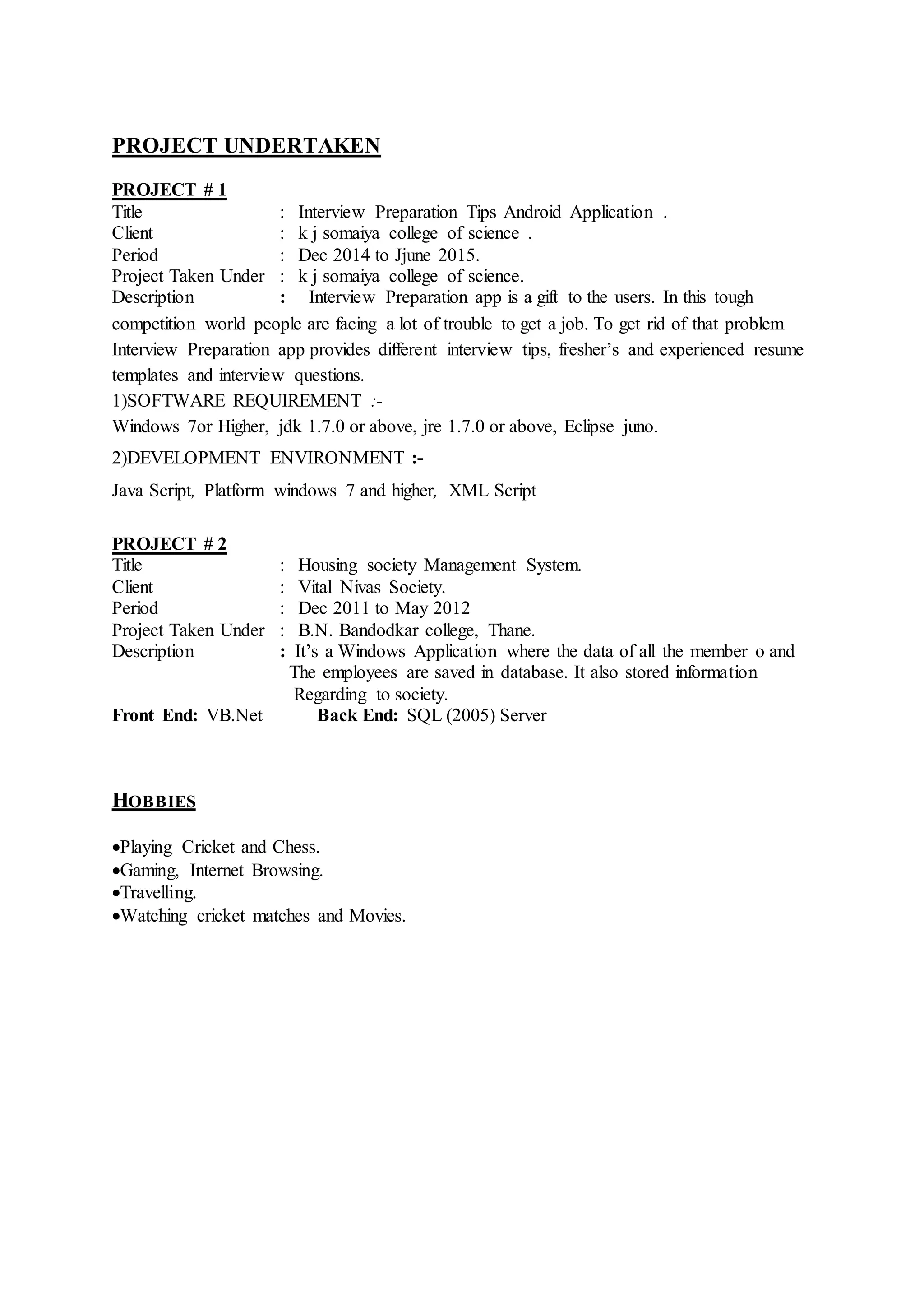 PROJECT UNDERTAKEN
PROJECT # 1
Title : Interview Preparation Tips Android Application .
Client : k j somaiya college of science .
Period : Dec 2014 to Jjune 2015.
Project Taken Under : k j somaiya college of science.
Description : Interview Preparation app is a gift to the users. In this tough
competition world people are facing a lot of trouble to get a job. To get rid of that problem
Interview Preparation app provides different interview tips, fresher’s and experienced resume
templates and interview questions.
1)SOFTWARE REQUIREMENT :-
Windows 7or Higher, jdk 1.7.0 or above, jre 1.7.0 or above, Eclipse juno.
2)DEVELOPMENT ENVIRONMENT :-
Java Script, Platform windows 7 and higher, XML Script
PROJECT # 2
Title : Housing society Management System.
Client : Vital Nivas Society.
Period : Dec 2011 to May 2012
Project Taken Under : B.N. Bandodkar college, Thane.
Description : It’s a Windows Application where the data of all the member o and
The employees are saved in database. It also stored information
Regarding to society.
Front End: VB.Net Back End: SQL (2005) Server
HOBBIES
Playing Cricket and Chess.
Gaming, Internet Browsing.
Travelling.
Watching cricket matches and Movies.
 