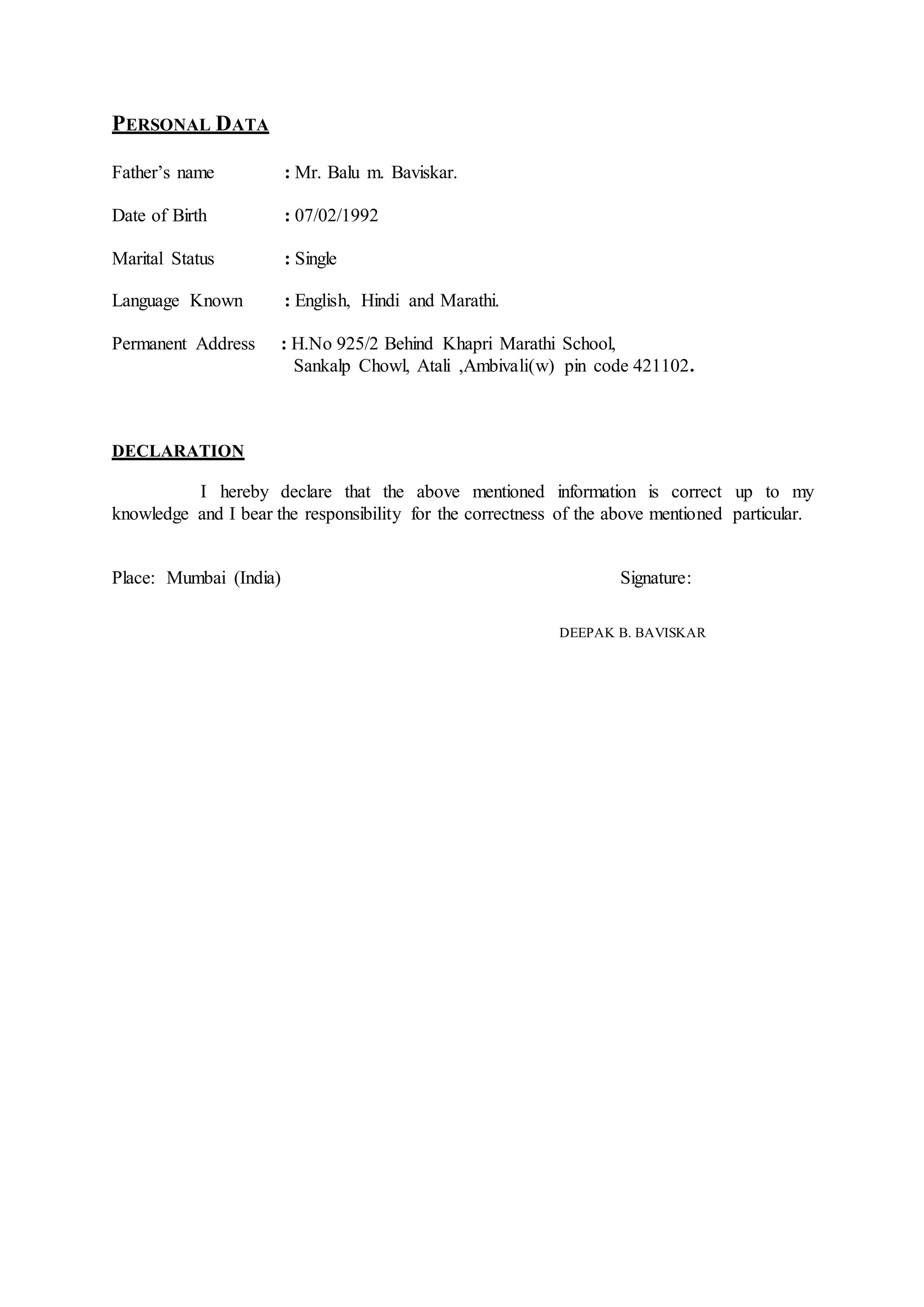 PERSONAL DATA
Father’s name : Mr. Balu m. Baviskar.
Date of Birth : 07/02/1992
Marital Status : Single
Language Known : English, Hindi and Marathi.
Permanent Address : H.No 925/2 Behind Khapri Marathi School,
Sankalp Chowl, Atali ,Ambivali(w) pin code 421102.
DECLARATION
I hereby declare that the above mentioned information is correct up to my
knowledge and I bear the responsibility for the correctness of the above mentioned particular.
Place: Mumbai (India) Signature:
DEEPAK B. BAVISKAR
 