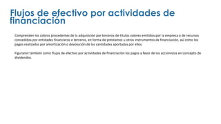 Comprenden los cobros procedentes de la adquisición por terceros de títulos valores emitidos por la empresa o de recursos
concedidos por entidades financieras o terceros, en forma de préstamos u otros instrumentos de financiación, así como los
pagos realizados por amortización o devolución de las cantidades aportadas por ellos.
Figurarán también como flujos de efectivo por actividades de financiación los pagos a favor de los accionistas en concepto de
dividendos.
Flujos de efectivo por actividades de
financiación
 