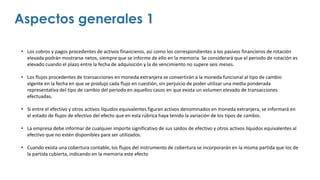 • Los cobros y pagos procedentes de activos financieros, así como los correspondientes a los pasivos financieros de rotación
elevada podrán mostrarse netos, siempre que se informe de ello en la memoria. Se considerará que el periodo de rotación es
elevado cuando el plazo entre la fecha de adquisición y la de vencimiento no supere seis meses.
• Los flujos procedentes de transacciones en moneda extranjera se convertirán a la moneda funcional al tipo de cambio
vigente en la fecha en que se produjo cada flujo en cuestión, sin perjuicio de poder utilizar una media ponderada
representativa del tipo de cambio del periodo en aquellos casos en que exista un volumen elevado de transacciones
efectuadas.
• Si entre el efectivo y otros activos líquidos equivalentes figuran activos denominados en moneda extranjera, se informará en
el estado de flujos de efectivo del efecto que en esta rúbrica haya tenido la variación de los tipos de cambio.
• La empresa debe informar de cualquier importe significativo de sus saldos de efectivo y otros activos líquidos equivalentes al
efectivo que no estén disponibles para ser utilizados.
• Cuando exista una cobertura contable, los flujos del instrumento de cobertura se incorporarán en la misma partida que los de
la partida cubierta, indicando en la memoria este efecto
Aspectos generales 1
 