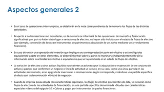• En el caso de operaciones interrumpidas, se detallarán en la nota correspondiente de la memoria los flujos de las distintas
actividades.
• Respecto a las transacciones no monetarias, en la memoria se informará de las operaciones de inversión y financiación
significativas que, por no haber dado lugar a variaciones de efectivo, no hayan sido incluidas en el estado de flujos de efectivo
(por ejemplo, conversión de deuda en instrumentos de patrimonio o adquisición de un activo mediante un arrendamiento
financiero).
• En caso de existir una operación de inversión que implique una contraprestación parte en efectivo o activos líquidos
equivalentes y parte en otros elementos, se deberá informar sobre la parte no monetaria independientemente de la
información sobre la actividad en efectivo o equivalentes que se haya incluido en el estado de flujos de efectivo.
• La variación de efectivo y otros activos líquidos equivalentes ocasionada por la adquisición o enajenación de un conjunto de
activos y pasivos que conformen un negocio o línea de actividad se incluirá, en su caso, como una única partida en las
actividades de inversión, en el epígrafe de inversiones o desinversiones según corresponda, creándose una partida específica
al efecto con la denominación «Unidad de negocio».
• Cuando la empresa posea deuda con características especiales, los flujos de efectivo procedentes de ésta, se incluirán como
flujos de efectivo de las actividades de financiación, en una partida específica denominada «Deudas con características
especiales» dentro del epígrafe 10. «Cobros y pagos por instrumentos de pasivo financiero».
Aspectos generales 2
 