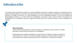 Las cuentas anuales comprenden el balance, la cuenta de pérdidas y ganancias, el estado de cambios en el patrimonio neto, el
estado de flujos de efectivo y la memoria. Estos documentos forman una unidad y deben ser redactados de conformidad con lo
previsto en el Código de Comercio, en el Texto Refundido de la Ley de Sociedades Anónimas, en la Ley de Sociedades de
Responsabilidad Limitada y en el Plan General de Contabilidad; en particular, sobre la base del Marco Conceptual de la
Contabilidad y con la finalidad de mostrar la imagen fiel del patrimonio, de la situación financiera y de los resultados de la
empresa.
Introducción
Nota importante
Cuando pueda formularse balance, estado de cambios en el patrimonio neto y memoria en modelo
abreviado, el estado de flujos de efectivo no será obligatorio.
Podrán agruparse las partidas precedidas de números árabes en el balance y estado de cambios en
el patrimonio neto, o letras en la cuenta de pérdidas y ganancias y estado de flujos de efectivo, si
sólo representan un importe irrelevante para mostrar la imagen fiel o si se favorece la claridad.
 