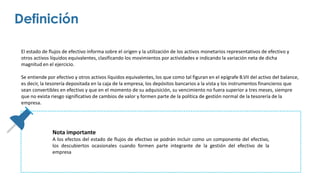 El estado de flujos de efectivo informa sobre el origen y la utilización de los activos monetarios representativos de efectivo y
otros activos líquidos equivalentes, clasificando los movimientos por actividades e indicando la variación neta de dicha
magnitud en el ejercicio.
Se entiende por efectivo y otros activos líquidos equivalentes, los que como tal figuran en el epígrafe B.VII del activo del balance,
es decir, la tesorería depositada en la caja de la empresa, los depósitos bancarios a la vista y los instrumentos financieros que
sean convertibles en efectivo y que en el momento de su adquisición, su vencimiento no fuera superior a tres meses, siempre
que no exista riesgo significativo de cambios de valor y formen parte de la política de gestión normal de la tesorería de la
empresa.
Definición
Nota importante
A los efectos del estado de flujos de efectivo se podrán incluir como un componente del efectivo,
los descubiertos ocasionales cuando formen parte integrante de la gestión del efectivo de la
empresa
 
