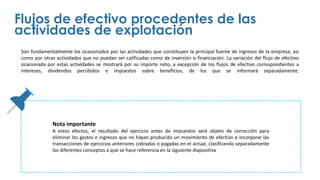 Son fundamentalmente los ocasionados por las actividades que constituyen la principal fuente de ingresos de la empresa, así
como por otras actividades que no puedan ser calificadas como de inversión o financiación. La variación del flujo de efectivo
ocasionada por estas actividades se mostrará por su importe neto, a excepción de los flujos de efectivo correspondientes a
intereses, dividendos percibidos e impuestos sobre beneficios, de los que se informará separadamente.
Flujos de efectivo procedentes de las
actividades de explotación
Nota importante
A estos efectos, el resultado del ejercicio antes de impuestos será objeto de corrección para
eliminar los gastos e ingresos que no hayan producido un movimiento de efectivo e incorporar las
transacciones de ejercicios anteriores cobradas o pagadas en el actual, clasificando separadamente
los diferentes conceptos a que se hace referencia en la siguiente diapositiva
 
