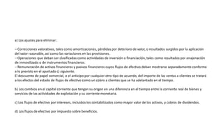 a) Los ajustes para eliminar:
– Correcciones valorativas, tales como amortizaciones, pérdidas por deterioro de valor, o resultados surgidos por la aplicación
del valor razonable, así como las variaciones en las provisiones.
– Operaciones que deban ser clasificadas como actividades de inversión o financiación, tales como resultados por enajenación
de inmovilizado o de instrumentos financieros.
– Remuneración de activos financieros y pasivos financieros cuyos flujos de efectivo deban mostrarse separadamente conforme
a lo previsto en el apartado c) siguiente.
El descuento de papel comercial, o el anticipo por cualquier otro tipo de acuerdo, del importe de las ventas a clientes se tratará
a los efectos del estado de flujos de efectivo como un cobro a clientes que se ha adelantado en el tiempo.
b) Los cambios en el capital corriente que tengan su origen en una diferencia en el tiempo entre la corriente real de bienes y
servicios de las actividades de explotación y su corriente monetaria.
c) Los flujos de efectivo por intereses, incluidos los contabilizados como mayor valor de los activos, y cobros de dividendos.
d) Los flujos de efectivo por impuesto sobre beneficios.
 
