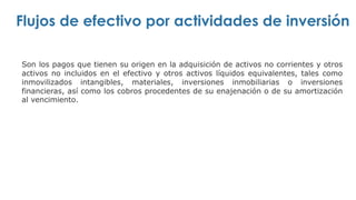 Flujos de efectivo por actividades de inversión
Son los pagos que tienen su origen en la adquisición de activos no corrientes y otros
activos no incluidos en el efectivo y otros activos líquidos equivalentes, tales como
inmovilizados intangibles, materiales, inversiones inmobiliarias o inversiones
financieras, así como los cobros procedentes de su enajenación o de su amortización
al vencimiento.
 