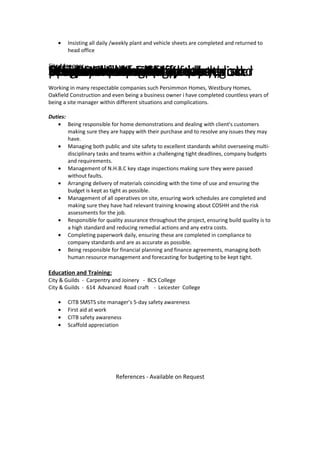 • Insisting all daily /weekly plant and vehicle sheets are completed and returned to
head office
Responsibilities:Carry out site auditsactivitiesMaintain formal daily dairyand record on appropriate proformaProduction of CDM plansofficevehicle sheets are completed andreturned to head officeand promptly submittedclients with regard to worksprogramoperatives on site have hadrevelant method statement,riskassessmentand COSHH briefingsWeekly health and safety registerPromote and develop teamwork
Site Manager
April 1984 - June 2008
Working in many respectable companies such Persimmon Homes, Westbury Homes,
Oakfield Construction and even being a business owner i have completed countless years of
being a site manager within different situations and complications.
Duties:
• Being responsible for home demonstrations and dealing with client's customers
making sure they are happy with their purchase and to resolve any issues they may
have.
• Managing both public and site safety to excellent standards whilst overseeing multi-
disciplinary tasks and teams within a challenging tight deadlines, company budgets
and requirements.
• Management of N.H.B.C key stage inspections making sure they were passed
without faults.
• Arranging delivery of materials coinciding with the time of use and ensuring the
budget is kept as tight as possible.
• Management of all operatives on site, ensuring work schedules are completed and
making sure they have had relevant training knowing about COSHH and the risk
assessments for the job.
• Responsible for quality assurance throughout the project, ensuring build quality is to
a high standard and reducing remedial actions and any extra costs.
• Completing paperwork daily, ensuring these are completed in compliance to
company standards and are as accurate as possible.
• Being responsible for financial planning and finance agreements, managing both
human resource management and forecasting for budgeting to be kept tight.
Education and Training:
City & Guilds - Carpentry and Joinery - BCS College
City & Guilds - 614 Advanced Road craft - Leicester College
• CITB SMSTS site manager’s 5-day safety awareness
• First aid at work
• CITB safety awareness
• Scaffold appreciation
References - Available on Request
 