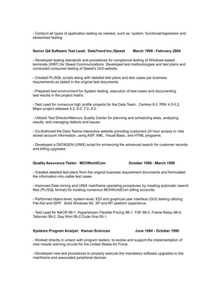 - Conduct all types of application testing as needed, such as: system, functional/regression and
stress/load testing.
Senior QA Software Test Lead: DataTrend Inc./Qwest March 1999 - February 2004
- Developed testing standards and procedures for compliance testing of Windows-based
terminals (WBT) for Qwest Communications. Developed test methodologies and test plans and
conducted consumer testing of Qwest's GUI website.
- Created PL/SQL scripts along with detailed test plans and test cases per business
requirements as stated in the original test documents.
- Prepared test environment for System testing, execution of test cases and documenting
test results in the project matrix.
- Test Lead for numerous high profile projects for the Data Team: Centrex 6.0, PBX 4.0-5.2,
Major project releases 5.2, 6.0, 7.0, 8.0.
- Utilized Test Director/Mercury Quality Center for planning and scheduling tests, analyzing
results, and managing defects and issues.
- Co-Authored the Data Teams interactive website providing customers 24 hour access to vital
stored account information, using ASP, XML, Visual Basic, and HTML programs.
- Developed a DATAGEN (UNIX) script for enhancing the advanced search for customer records
and billing upgrades.
Quality Assurance Tester: MCI/WorldCom October 1996 - March 1999
- Created detailed test plans from the original business requirement documents and formulated
the information into viable test cases.
- Improved Data mining and UNIX mainframe operating procedures by creating automatic search
files (PL/SQL format) for locating numerous MCI/WorldCom billing accounts.
- Performed object-level, system-level, EDI and graphical user interface (GUI) testing utilizing
File-Aid and ISPF. Solid Windows 9X, XP and NT platform experience.
- Test Lead for NACR 98-1, Hyperstream Flexible Pricing 98-1, Y2K 98-3, Frame Relay 98-4,
Talisman 99-2, Day Won 99-2,Code One 00-1.
Systems Program Analyst: Kaman Sciences June 1994 - October 1996
- Worked directly in unison with program testers, to evolve and support the implementation of
new missile warning circuits for the United States Air Force.
- Developed new test procedures to properly execute the mandatory software upgrades to the
mainframe and associated peripheral devices.
 