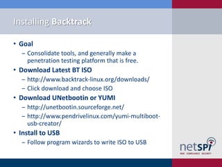 Installing Backtrack

• Goal
  ‒ Consolidate tools, and generally make a
    penetration testing platform that is free.
• Download Latest BT ISO
  ‒ http://www.backtrack-linux.org/downloads/
  ‒ Click download and choose ISO
• Download UNetbootin or YUMI
  ‒ http://unetbootin.sourceforge.net/
  ‒ http://www.pendrivelinux.com/yumi-multiboot-
    usb-creator/
• Install to USB
  ‒ Follow program wizards to write ISO to USB
 