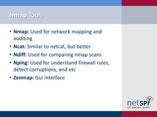 Nmap Tools

• Nmap: Used for network mapping and
  auditing
• Ncat: Similar to netcat, but better
• Ndiff: Used for comparing nmap scans
• Nping: Used for understand firewall rules,
  detect corruptions, and etc
• Zenmap: Gui interface
 