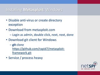 Installing Metasploit: Windows

• Disable anti-virus or create directory
  exception
• Download from metasploit.com
  ‒ Login as admin, double click, next, next, done
• Download git client for Windows
  ‒ git clone
    https://github.com/rapid7/metasploit-
    framework.git
• Service / process heavy
 