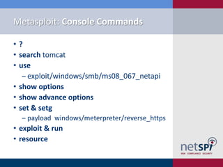 Metasploit: Console Commands

•?
• search tomcat
• use
   ‒ exploit/windows/smb/ms08_067_netapi
• show options
• show advance options
• set & setg
  ‒ payload windows/meterpreter/reverse_https
• exploit & run
• resource
 