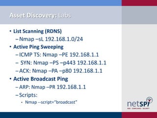 Asset Discovery: Labs

• List Scanning (RDNS)
  ‒ Nmap –sL 192.168.1.0/24
• Active Ping Sweeping
   ‒ ICMP TS: Nmap –PE 192.168.1.1
   ‒ SYN: Nmap –PS –p443 192.168.1.1
   ‒ ACK: Nmap –PA –p80 192.168.1.1
• Active Broadcast Ping
   ‒ ARP: Nmap –PR 192.168.1.1
   ‒ Scripts:
    •   Nmap --script=“broadcast”
 