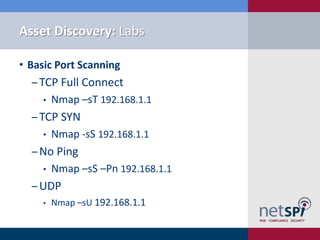 Asset Discovery: Labs

• Basic Port Scanning
  ‒ TCP Full Connect
    •   Nmap –sT 192.168.1.1
  ‒ TCP SYN
    •   Nmap -sS 192.168.1.1
  ‒ No Ping
    •   Nmap –sS –Pn 192.168.1.1
  ‒ UDP
    •   Nmap –sU 192.168.1.1
 