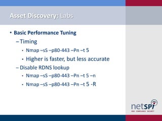 Asset Discovery: Labs

• Basic Performance Tuning
  ‒ Timing
    •   Nmap –sS –p80-443 –Pn –t 5
    •   Higher is faster, but less accurate
  ‒ Disable RDNS lookup
    •   Nmap –sS –p80-443 –Pn –t 5 –n
    •   Nmap –sS –p80-443 –Pn –t 5 -R
 