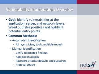 Vulnerability Enumeration: Overview

• Goal: Identify vulnerabilities at the
  application, server, and network layers.
  Weed out false positives and highlight
  potential entry points.
• Common Methods:
  ‒ Automated identification
     •   All layers: Many tools, multiple rounds
  ‒ Manual identification
     •   Verify automated findings
     •   Application attacks
     •   Password attacks (defaults and guessing)
     •   Protocol attacks
 