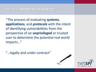What is Penetration Testing?

“The process of evaluating systems,
applications, and protocols with the intent
of identifying vulnerabilities from the
perspective of an unprivileged or trusted
user to determine the potential real world
impacts…”

“…legally and under contract”
 