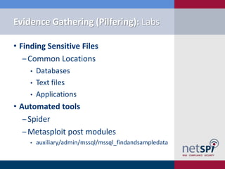 Evidence Gathering (Pilfering): Labs

• Finding Sensitive Files
   ‒ Common Locations
    •   Databases
    •   Text files
    •   Applications
• Automated tools
   ‒ Spider
   ‒ Metasploit post modules
    •   auxiliary/admin/mssql/mssql_findandsampledata
 