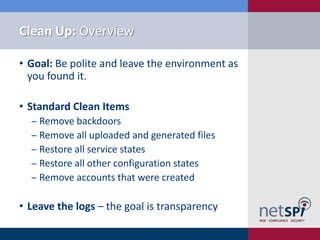Clean Up: Overview

• Goal: Be polite and leave the environment as
  you found it.

• Standard Clean Items
  ‒ Remove backdoors
  ‒ Remove all uploaded and generated files
  ‒ Restore all service states
  ‒ Restore all other configuration states
  ‒ Remove accounts that were created

• Leave the logs – the goal is transparency
 