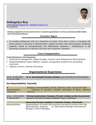 Debopriyo Roy
E-Mai-rdebopriyo@gmail.com , debopriyor@yahoo.co.in
M-9475082185
Seeking assignments in Accountant role in a reputed organization in various construction field related
with construction Industry
Executive Digest
• An erudite professional with rich experience of nearly more than 6 years in managing the
entire gamut of Accounts & Administration related functions with demonstrated leadership
qualities. Adroit at conceptualising and effectuating measures / modifications in the
operating procedures to optimise resources and manpower utilization.
Core Competencies
Project Management / Site Management
• Performance Management, Wages & salary, Contract work Management Administration
• Maintained Balance sheet, Effective vendors, arrangement of plant & for purchasing
machinery
• Statutory returns, General Accounting.
Organizational Experience
Since: 05.09.2007: N. K. Accountants Private Limited as an Accounts & Audit Assistant
To 29.02.2008
Key Responsibilities Executed:
µ Auditing in Various Banks, Stocks, Statutory Audit, Concurrent Audit
Responsibilities: Checking of Vouchers, physical verification of Stock, Statutory
compliance Audit etc.
Since : 01.04.2008 Shring Construction Company Private Limited as Site Accountant
To 30.06.2010 posted at Varunavat Parbat Landslide Project, Uttarkashi
Varunavat Parbat Landslide Treatment Project, Uttarkashi
Responsibilities: Responsibilities of overall Site Accounts and Payroll accounts with Site
Administration, reporting to Site General Manager and Accounts
Manager in HO in Dehradun
 