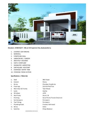 Elevation of 800 SQ.FT. Villa at VJS Supreme City, Guduvancherry
1. COVERED CAR PARKING
2. BOREWELL
3. COMPOUND WALL
4. LANDSCAPING / GARDEN
5. ARCHITECT DESIGNED
6. VASTU COMPLIANT
7. RAINWATER HARVESTING
8. EARTHQUAKE RESISTANT
9. OVERHEAD WATER TANK
10. STAIRCASE FROM OUTSIDE
Specifications / Materials
a. Steel - ARS Power
b. Cement - Penna
c. Bricks - Chamber ClayBricks
d. Floorings - 2x2 Vitrified Tiles
e. Main Door & Frames - Teak Wood
f. Locks - Godrej
g. Windows - uPVC
h. Wall Putty - Asian / JK
i. Painting - Asian Paints Tractor Emulsion
j. Sanitaryware - Parryware
k. Tap Fittings - Parryware
l. PlumbingPipes - Finolex / Ashirwad
m. Wires - Orbit
n. Switches - Elleys Modular
****************
 
