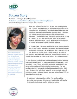 Success Story
A Virtual Learning-to-Teach Experience:
A Mexican-American Distance Learning Teacher Training Program
Universidad Pedagógica Nacional/Georgia State University
Tere, born and raised in Mexico City, has been teaching for the
last 15 years. Her experiences as an English language teacher at
the high school and university level have opened her eyes to the
challenges her country’s educational system is facing. She fears
that learners are becoming less motivated to pursue higher
education, a situation that could have repercussions on the society
as a whole. As such, she believes that, given the increase in
Mexican students studying English, Mexico has a responsibility
in training professional English Language teachers.
In October 2008, Tere began participating in the distance-learning
TIES-Tutor training program, a partnership between Universidad
Pedagogica Nacional (UPN) and Georgia State University (GSU).
She is enjoying the process of learning the skills necessary to
train and work with teachers to ensure that younger generations see the
value in education and are given access to learn the English language.
To date, Tere has learned how to use technology and to train language
teachers, invaluable skills for teachers working at the secondary level
in Mexico. Finally, being part of this community has also given her
access to knowledge and further training opportunities. Tere has
applied to the M.A. program in Applied Linguistics offered by GSU,
where she knows she will obtain academic preparation and practical
experience to serve as faculty, master tutor, and trainer for the UPN on-
line specialization courses.
In addition to pedagogical knowledge, Tere has learned that
discipline, tolerance, and diplomacy are qualities that will help her
become a better language teacher and teacher trainer.
Tere, an experienced
language teacher, believes
that Mexico has the
responsibility to train
professional English
language teachers. Taking
distance-learning courses
is giving her skills
necessary to train and
work with teachers to
ensure that younger
generations see the value
in education.
 