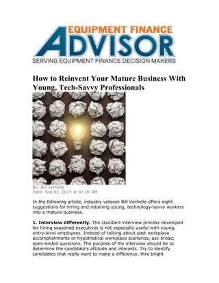 How to Reinvent Your Mature Business With
Young, Tech-Savvy Professionals
By: Bill Verhelle
Date: Sep 02, 2015 @ 07:00 AM
In the following article, industry veteran Bill Verhelle offers eight
suggestions for hiring and retaining young, technology-savvy workers
into a mature business.
1. Interview differently. The standard interview process developed
for hiring seasoned executives is not especially useful with young,
entry-level employees. Instead of talking about past workplace
accomplishments or hypothetical workplace scenarios, ask broad,
open-ended questions. The purpose of the interview should be to
determine the candidate’s attitude and interests. Try to identify
candidates that really want to make a difference. Hire bright
 