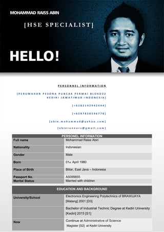 PAGE 1 OF 8
[ H S E S P E C I A L I S T ]
PERSONEL INFORMATION
Full name Mohammad Raiss Abin
Nationality Indonesian
Gender Male
Born 01st April 1980
Place of Birth Blitar, East Java – Indonesia
Passport No. A5099855
Marital Status Married with children
EDUCATION AND BACKGROUND
University/School Electronics Engineering Polytechnics of BRAWIJAYA
[Malang] 2001 [D3]
Bachelor of Industrial Technic Degree at Kediri University
[Kediri] 2015 [S1]
Now Continue at Administrative of Science
Magister [S2] at Kediri University
P E R S O N N E L I N F O R M A T I O N
[ P E R U M A H A N P E S O N A P U N C A K P E R M A I B L O K D 2 2
K E D I R I J A W A T I M U R - I N D O N E S I A ]
[ + 6 2 8 2 1 4 2 9 4 2 4 9 4 ]
[ + 6 2 8 7 8 5 8 5 9 6 7 7 0 ]
[ a b i n . m o h a m m a d @ y a h o o . c o m ]
[ a b i n r u n n e r s @ g m a i l . c o m ]
 