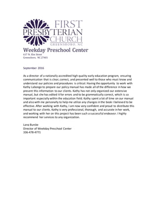 Weekday Preschool Center
617 N. Elm Street
Greensboro, NC 27401
September 2016
As a director of a nationally accredited high quality early education program, ensuring
communication that is clear, correct, and presented well to those who must know and
understand our policies and procedures is critical. Having the opportunity to work with
Kathy Labonge to prepare our policy manual has made all of the difference in how we
present this information to our clients. Kathy has not only organized our extensive
manual, but she has edited it for errors and to be grammatically correct, which is so
important especially within the education field. Kathy spent a lot of time on our manual
and also with me personally to help me utilize any changes in the book I believed to be
effective. After working with Kathy, I am now very confident and proud to distribute this
manual to our clients. Kathy is very professional, thorough, and accurate in her work,
and working with her on this project has been such a successful endeavor. I highly
recommend her services to any organization.
Lana Burske
Director of Weekday Preschool Center
336-478-4771
 