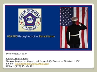 Date: August 3, 2016
Contact Information:
Steven Harper (Lt. Cmdr – US Navy, Ret), Executive Director - MRF
Email: steven@militaryracquetball.com
Office: (757) 831-8458
HEALING through Adaptive Rehabilitation
 