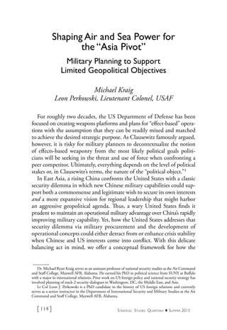 Strategic Studies Quarterly  ♦  Summer 2013[ 114 ]
Dr. Michael Ryan Kraig serves as an assistant professor of national security studies at the Air Command
and Staff College, Maxwell AFB, Alabama. He earned his PhD in political science from SUNY at Buffalo
with a major in international relations. Prior work on US foreign policy and national security strategy has
involved planning of track-2 security dialogues in Washington, DC, the Middle East, and Asia.
Lt Col Leon J. Perkowski is a PhD candidate in the history of US foreign relations and currently
serves as a senior instructor in the Department of International Security and Military Studies at the Air
Command and Staff College, Maxwell AFB, Alabama.
Shaping Air and Sea Power for
the “Asia Pivot”
Military Planning to Support
Limited Geopolitical Objectives
Michael Kraig
Leon Perkowski, Lieutenant Colonel, USAF
For roughly two decades, the US Department of Defense has been
focused on creating weapons platforms and plans for “effect-based” opera-
tions with the assumption that they can be readily mixed and matched
to achieve the desired strategic purpose. As Clausewitz famously argued,
however, it is risky for military planners to decontextualize the notion
of effects-based weaponry from the most likely political goals politi-
cians will be seeking in the threat and use of force when confronting a
peer competitor. Ultimately, everything depends on the level of political
stakes or, in Clausewitz’s terms, the nature of the “political object.”1
In East Asia, a rising China confronts the United States with a classic
security dilemma in which new Chinese military capabilities could sup-
port both a commonsense and legitimate wish to secure its own interests
and a more expansive vision for regional leadership that might harbor
an aggressive geopolitical agenda. Thus, a wary United States finds it
prudent to maintain an operational military advantage over China’s rapidly
improving military capability. Yet, how the United States addresses that
security dilemma via military procurement and the development of
operational concepts could either detract from or enhance crisis stability
when Chinese and US interests come into conflict. With this delicate
balancing act in mind, we offer a conceptual framework for how the
 